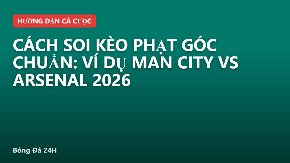 Cách soi kèo phạt góc chuẩn: ví dụ Man City vs Arsenal 2026