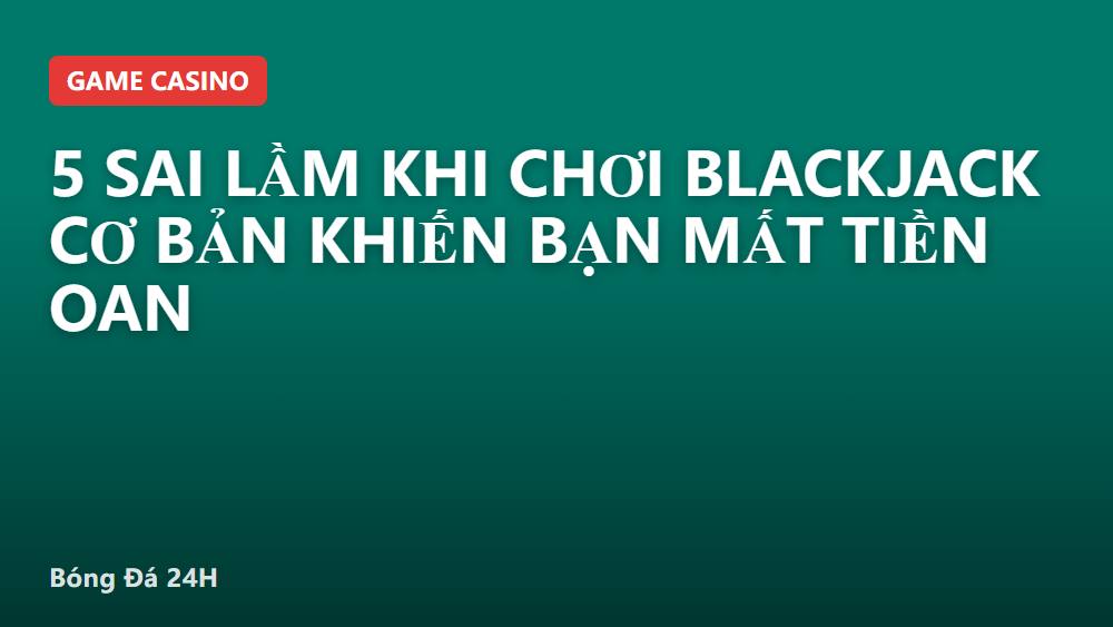 5 sai lầm khi chơi blackjack cơ bản khiến bạn mất tiền oan