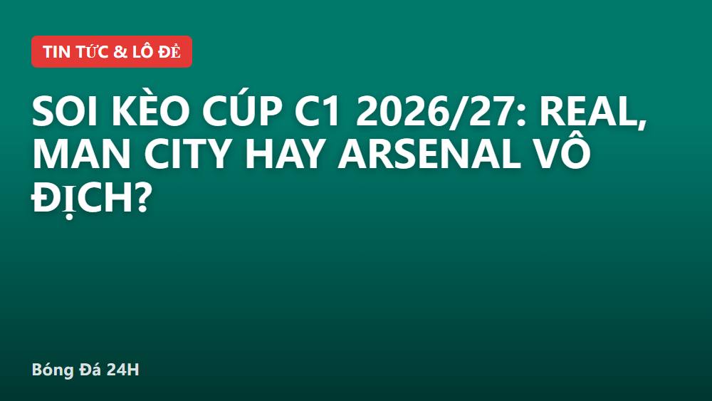 Soi kèo Cúp C1 2026/27: Real, Man City hay Arsenal vô địch?