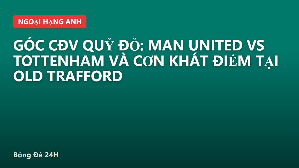 Góc CĐV Quỷ Đỏ: Man United vs Tottenham và cơn khát điểm tại Old Trafford
